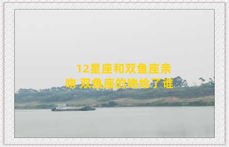 12星座和双鱼座亲吻 双鱼座的吻给了谁